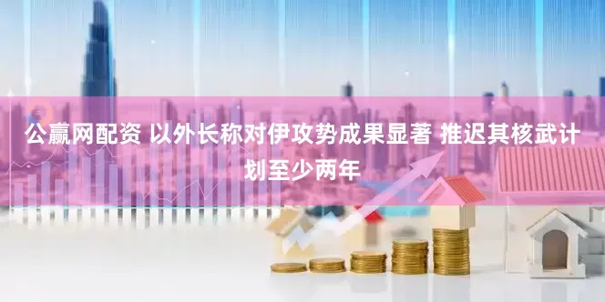 公赢网配资 以外长称对伊攻势成果显著 推迟其核武计划至少两年