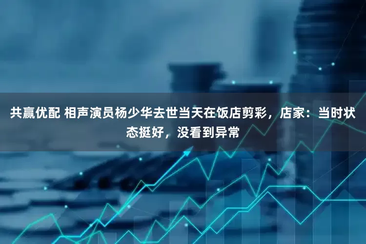 共赢优配 相声演员杨少华去世当天在饭店剪彩，店家：当时状态挺好，没看到异常