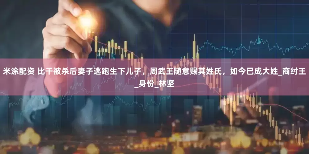 米涂配资 比干被杀后妻子逃跑生下儿子，周武王随意赐其姓氏，如今已成大姓_商纣王_身份_林坚