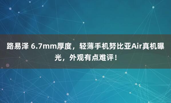 路易泽 6.7mm厚度，轻薄手机努比亚Air真机曝光，外观有点难评！