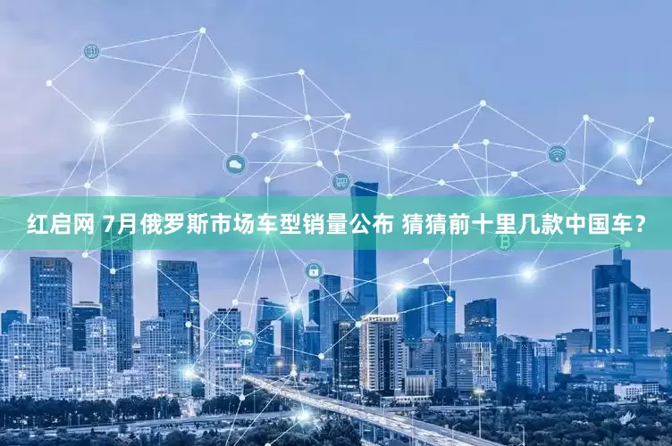 红启网 7月俄罗斯市场车型销量公布 猜猜前十里几款中国车？