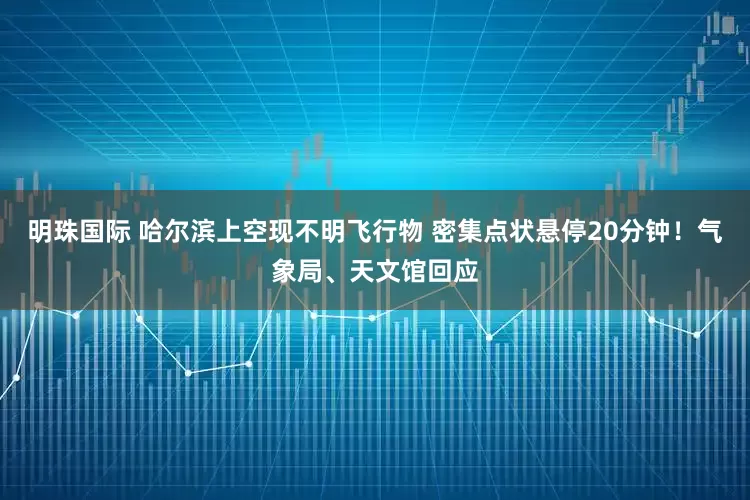 明珠国际 哈尔滨上空现不明飞行物 密集点状悬停20分钟！气象局、天文馆回应