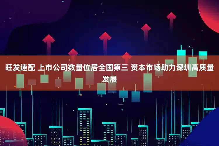旺发速配 上市公司数量位居全国第三 资本市场助力深圳高质量发展