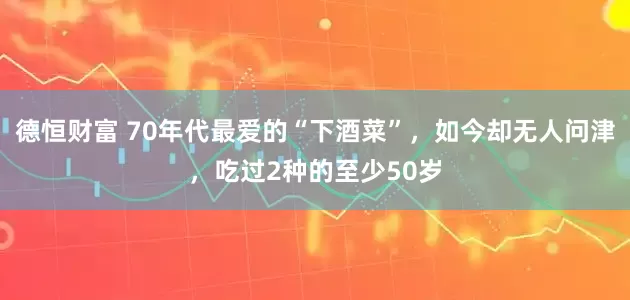 德恒财富 70年代最爱的“下酒菜”，如今却无人问津，吃过2种的至少50岁