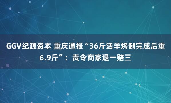 GGV纪源资本 重庆通报“36斤活羊烤制完成后重6.9斤”：责令商家退一赔三