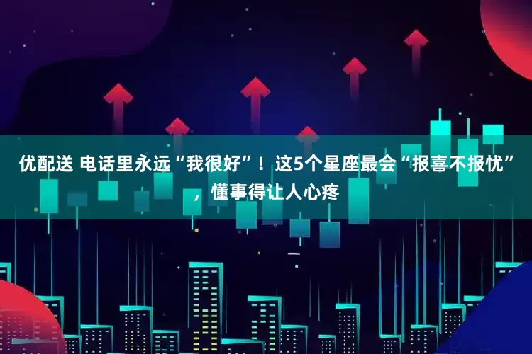 优配送 电话里永远“我很好”！这5个星座最会“报喜不报忧”，懂事得让人心疼