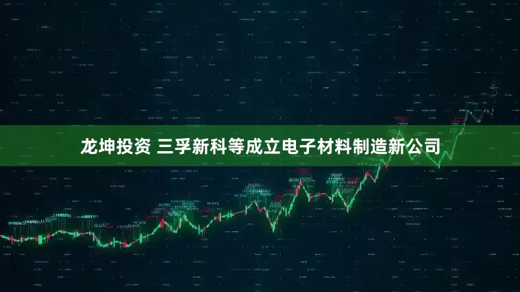 龙坤投资 三孚新科等成立电子材料制造新公司